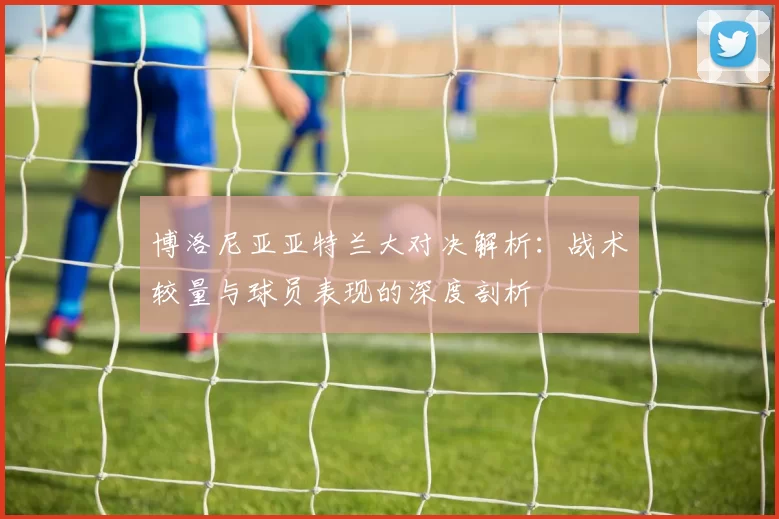 博洛尼亚亚特兰大对决解析：战术较量与球员表现的深度剖析