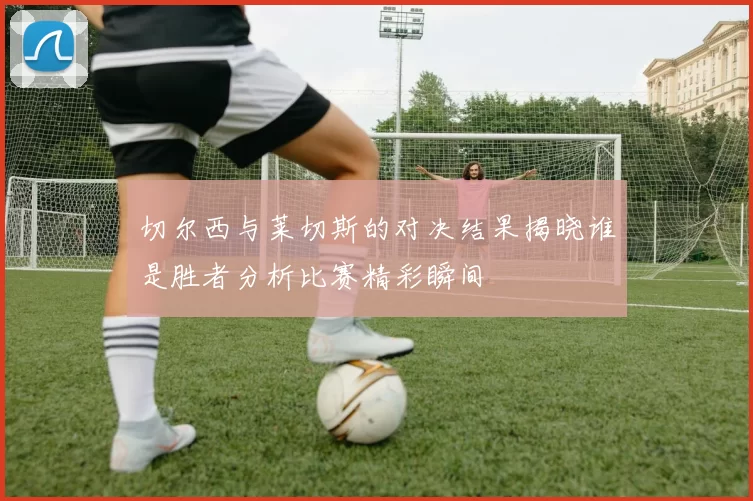 切尔西与莱切斯的对决结果揭晓谁是胜者分析比赛精彩瞬间