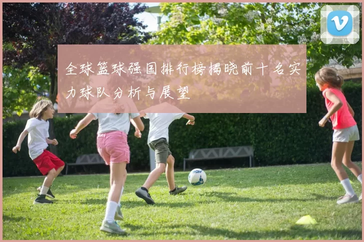 全球篮球强国排行榜揭晓前十名实力球队分析与展望