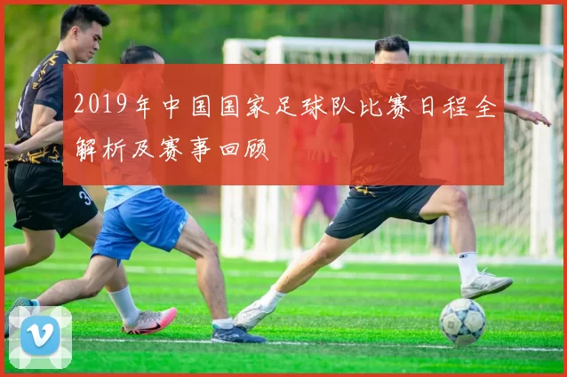 2019年中国国家足球队比赛日程全解析及赛事回顾